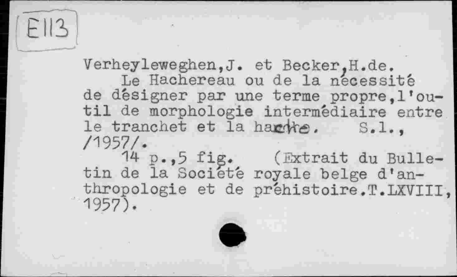 ﻿Verheyleweghen,J. et Becker.H.de.
Le Hachereau ou de la nécessité de désigner par une terme propre,!’outil de morphologie intermédiaire entre le tranchet et la haerlhtf. S.I., /1957/.
14 p.,5 fi^. (Extrait du Bulletin de la Société royale belge d’anthropologie et de préhistoire.T.LXVIII, 1957).